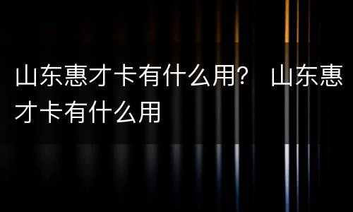 山东惠才卡有什么用？ 山东惠才卡有什么用