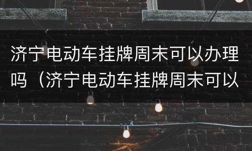 济宁电动车挂牌周末可以办理吗（济宁电动车挂牌周末可以办理吗现在）