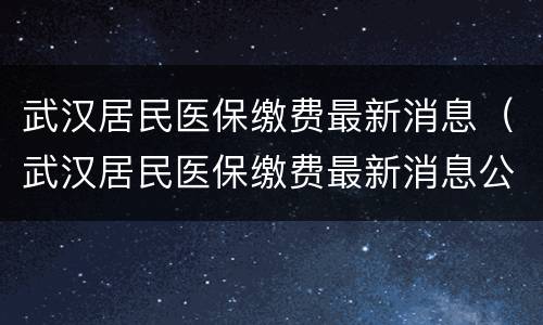 武汉居民医保缴费最新消息（武汉居民医保缴费最新消息公布）