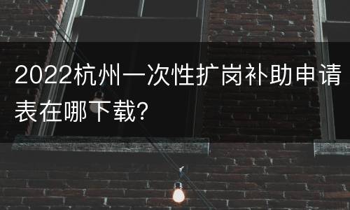2022杭州一次性扩岗补助申请表在哪下载？