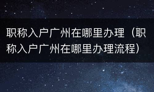 职称入户广州在哪里办理（职称入户广州在哪里办理流程）