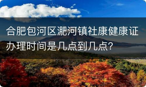 合肥包河区淝河镇社康健康证办理时间是几点到几点？