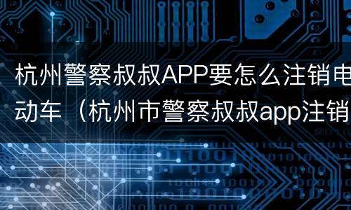 杭州警察叔叔APP要怎么注销电动车（杭州市警察叔叔app注销）