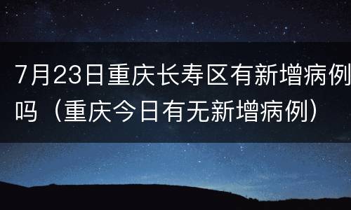 7月23日重庆长寿区有新增病例吗（重庆今日有无新增病例）