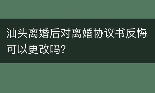 汕头离婚后对离婚协议书反悔可以更改吗？