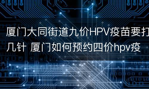 厦门大同街道九价HPV疫苗要打几针 厦门如何预约四价hpv疫苗