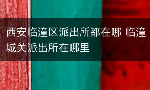 西安临潼区派出所都在哪 临潼城关派出所在哪里