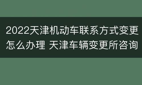 2022天津机动车联系方式变更怎么办理 天津车辆变更所咨询电话