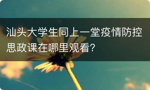 汕头大学生同上一堂疫情防控思政课在哪里观看？