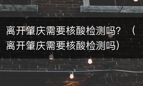 离开肇庆需要核酸检测吗？（离开肇庆需要核酸检测吗）