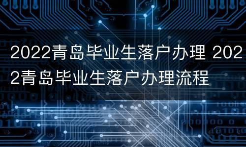 2022青岛毕业生落户办理 2022青岛毕业生落户办理流程