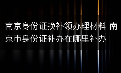 南京身份证换补领办理材料 南京市身份证补办在哪里补办