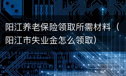 阳江养老保险领取所需材料（阳江市失业金怎么领取）