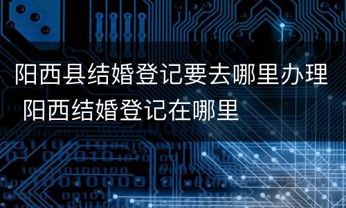 阳西县结婚登记要去哪里办理 阳西结婚登记在哪里