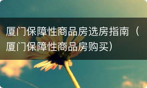 厦门保障性商品房选房指南（厦门保障性商品房购买）