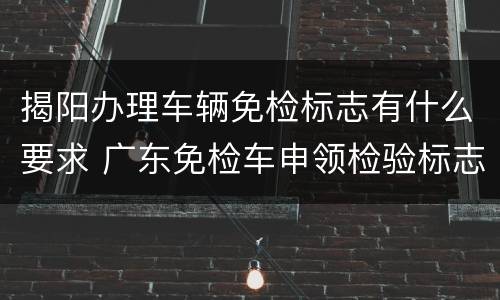 揭阳办理车辆免检标志有什么要求 广东免检车申领检验标志