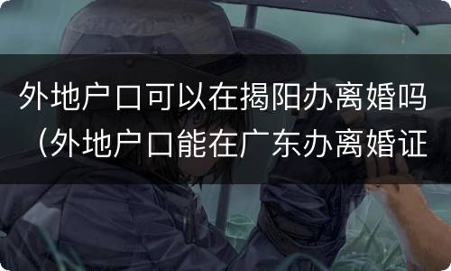 外地户口可以在揭阳办离婚吗（外地户口能在广东办离婚证吗）
