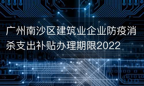 广州南沙区建筑业企业防疫消杀支出补贴办理期限2022
