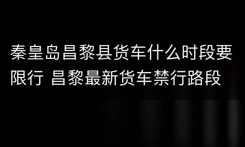 秦皇岛昌黎县货车什么时段要限行 昌黎最新货车禁行路段
