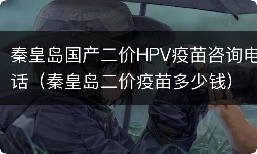 秦皇岛国产二价HPV疫苗咨询电话（秦皇岛二价疫苗多少钱）