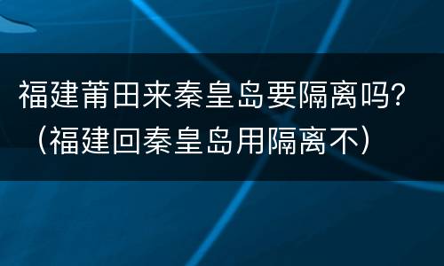 福建莆田来秦皇岛要隔离吗？（福建回秦皇岛用隔离不）