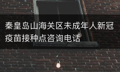 秦皇岛山海关区未成年人新冠疫苗接种点咨询电话