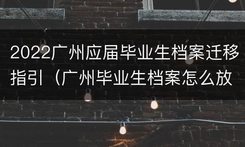 2022广州应届毕业生档案迁移指引（广州毕业生档案怎么放到人才市场）