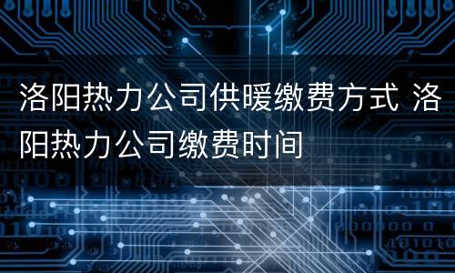 洛阳热力公司供暖缴费方式 洛阳热力公司缴费时间