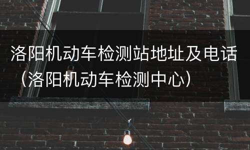 洛阳机动车检测站地址及电话（洛阳机动车检测中心）