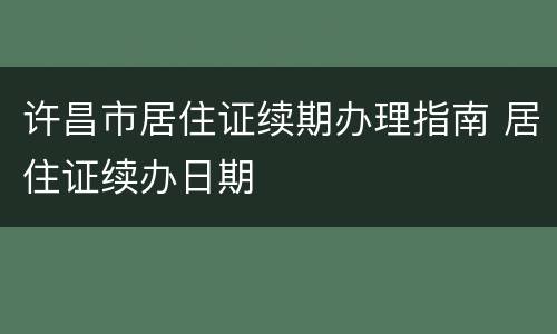 许昌市居住证续期办理指南 居住证续办日期