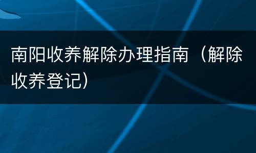南阳收养解除办理指南（解除收养登记）