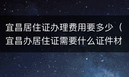 宜昌居住证办理费用要多少（宜昌办居住证需要什么证件材料）