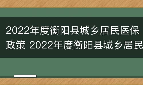 2022年度衡阳县城乡居民医保政策 2022年度衡阳县城乡居民医保政策如何