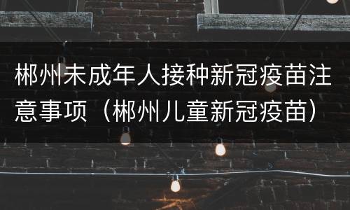 郴州未成年人接种新冠疫苗注意事项（郴州儿童新冠疫苗）