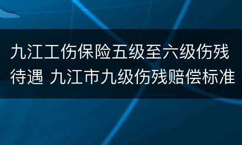 九江工伤保险五级至六级伤残待遇 九江市九级伤残赔偿标准