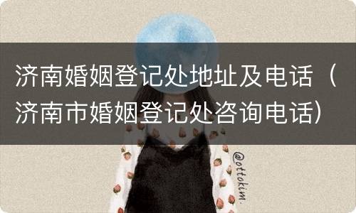 济南婚姻登记处地址及电话（济南市婚姻登记处咨询电话）