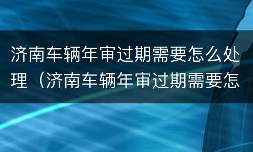 济南车辆年审过期需要怎么处理（济南车辆年审过期需要怎么处理吗）
