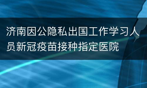 济南因公隐私出国工作学习人员新冠疫苗接种指定医院