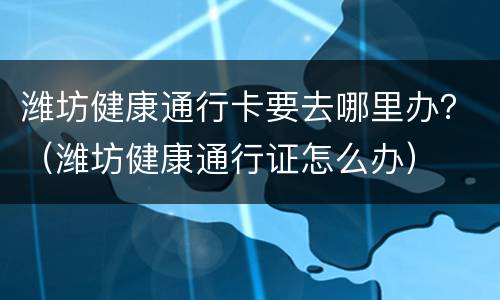 潍坊健康通行卡要去哪里办？（潍坊健康通行证怎么办）
