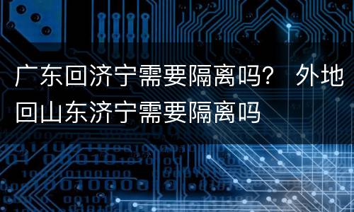广东回济宁需要隔离吗？ 外地回山东济宁需要隔离吗