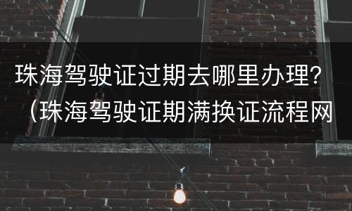 珠海驾驶证过期去哪里办理？（珠海驾驶证期满换证流程网上办理）