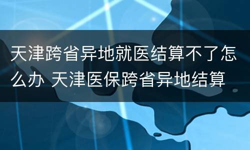 天津跨省异地就医结算不了怎么办 天津医保跨省异地结算