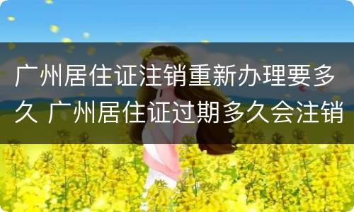 广州居住证注销重新办理要多久 广州居住证过期多久会注销