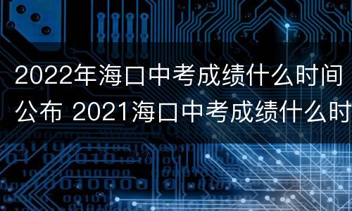 2022年海口中考成绩什么时间公布 2021海口中考成绩什么时候出