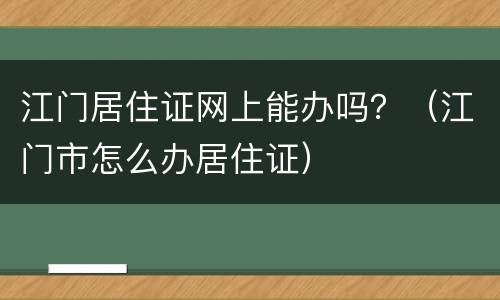 江门居住证网上能办吗？（江门市怎么办居住证）
