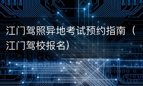 江门驾照异地考试预约指南（江门驾校报名）