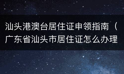 汕头港澳台居住证申领指南（广东省汕头市居住证怎么办理）