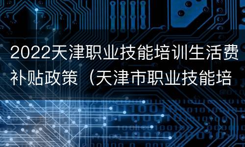 2022天津职业技能培训生活费补贴政策（天津市职业技能培训补贴）