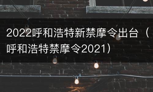 2022呼和浩特新禁摩令出台（呼和浩特禁摩令2021）