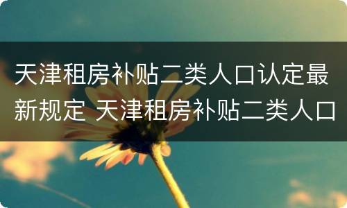天津租房补贴二类人口认定最新规定 天津租房补贴二类人口认定最新规定文件